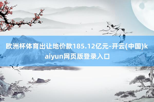 欧洲杯体育出让地价款185.12亿元-开云(中国)kaiyun网页版登录入口