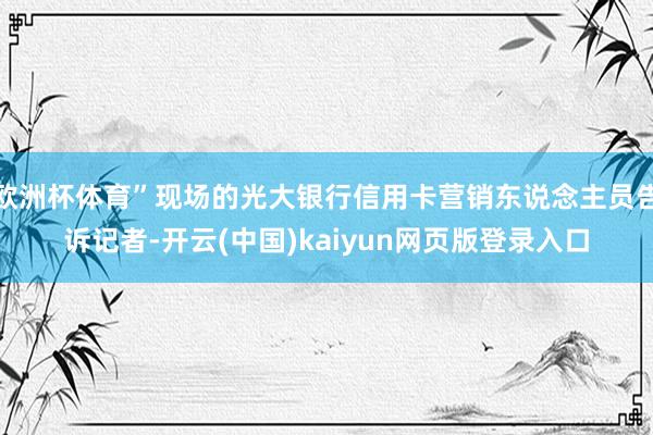 欧洲杯体育”现场的光大银行信用卡营销东说念主员告诉记者-开云(中国)kaiyun网页版登录入口