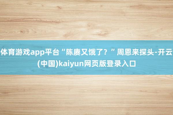 体育游戏app平台“陈赓又饿了？”周恩来探头-开云(中国)kaiyun网页版登录入口