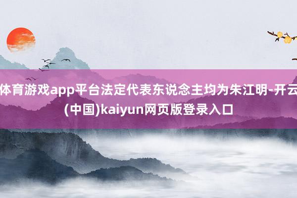 体育游戏app平台法定代表东说念主均为朱江明-开云(中国)kaiyun网页版登录入口