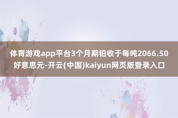 体育游戏app平台　　3个月期铅收于每吨2066.50好意思元-开云(中国)kaiyun网页版登录入口