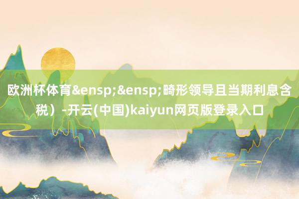 欧洲杯体育&ensp;&ensp;畸形领导且当期利息含税）-开云(中国)kaiyun网页版登录入口