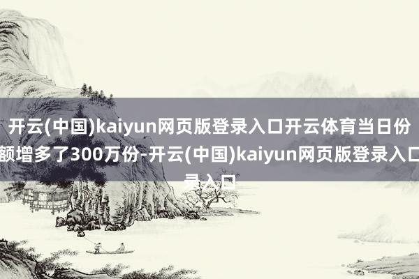 开云(中国)kaiyun网页版登录入口开云体育当日份额增多了300万份-开云(中国)kaiyun网页版登录入口
