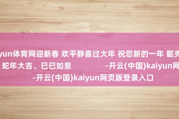 开yun体育网迎新春 欢平静喜过大年 祝您新的一年 躯壳健康、阖家幸福 蛇年大吉、巳巳如意                -开云(中国)kaiyun网页版登录入口