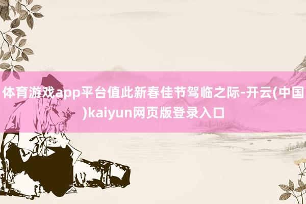 体育游戏app平台值此新春佳节驾临之际-开云(中国)kaiyun网页版登录入口