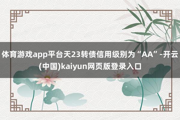 体育游戏app平台天23转债信用级别为“AA”-开云(中国)kaiyun网页版登录入口