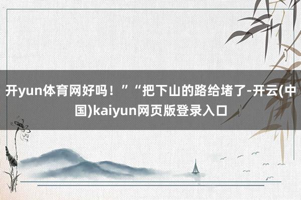 开yun体育网好吗！”“把下山的路给堵了-开云(中国)kaiyun网页版登录入口