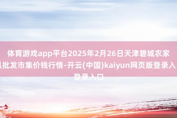 体育游戏app平台2025年2月26日天津碧城农家具批发市集价钱行情-开云(中国)kaiyun网页版登录入口