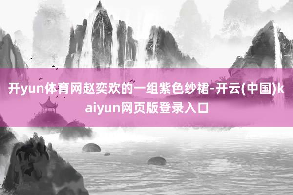 开yun体育网赵奕欢的一组紫色纱裙-开云(中国)kaiyun网页版登录入口