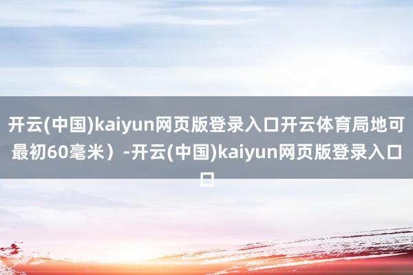 开云(中国)kaiyun网页版登录入口开云体育局地可最初60毫米）-开云(中国)kaiyun网页版登录入口