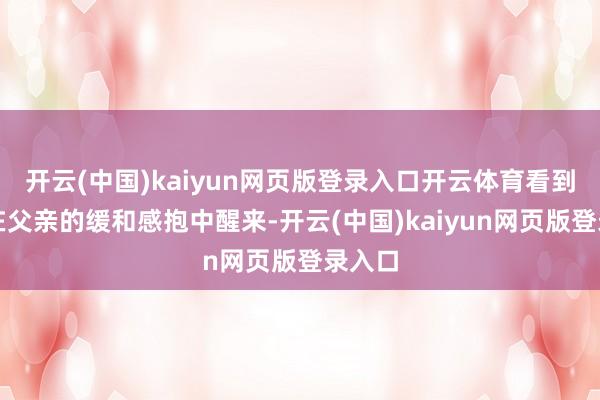 开云(中国)kaiyun网页版登录入口开云体育看到犬子在父亲的缓和感抱中醒来-开云(中国)kaiyun网页版登录入口