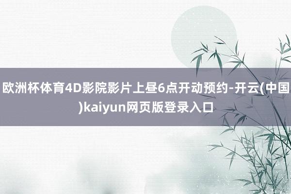 欧洲杯体育4D影院影片上昼6点开动预约-开云(中国)kaiyun网页版登录入口